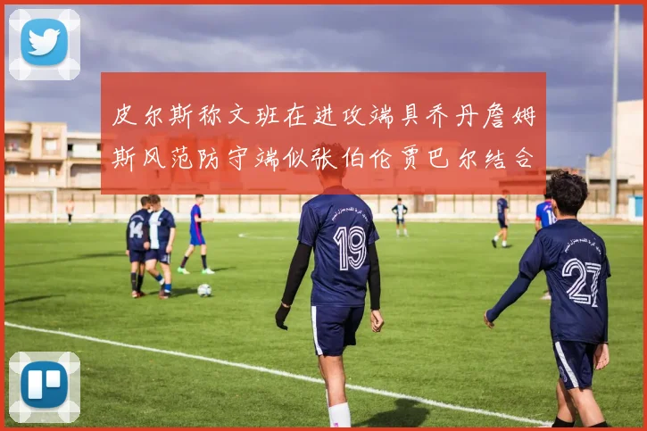 皮尔斯称文班在进攻端具乔丹詹姆斯风范防守端似张伯伦贾巴尔结合