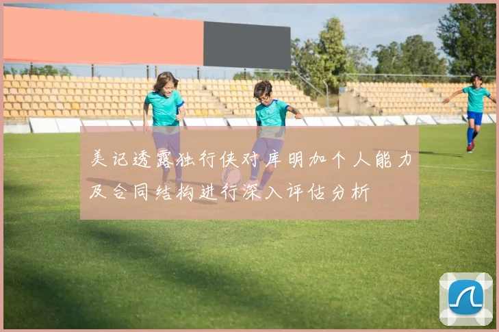美记透露独行侠对库明加个人能力及合同结构进行深入评估分析